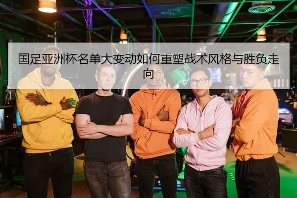 国足亚洲杯名单大变动如何重塑战术风格与胜负走向