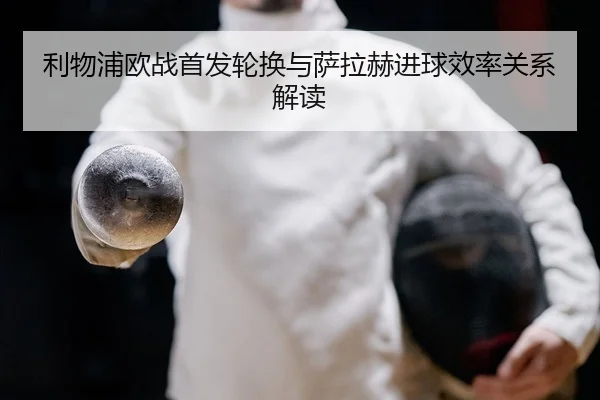 利物浦欧战首发轮换与萨拉赫进球效率关系解读